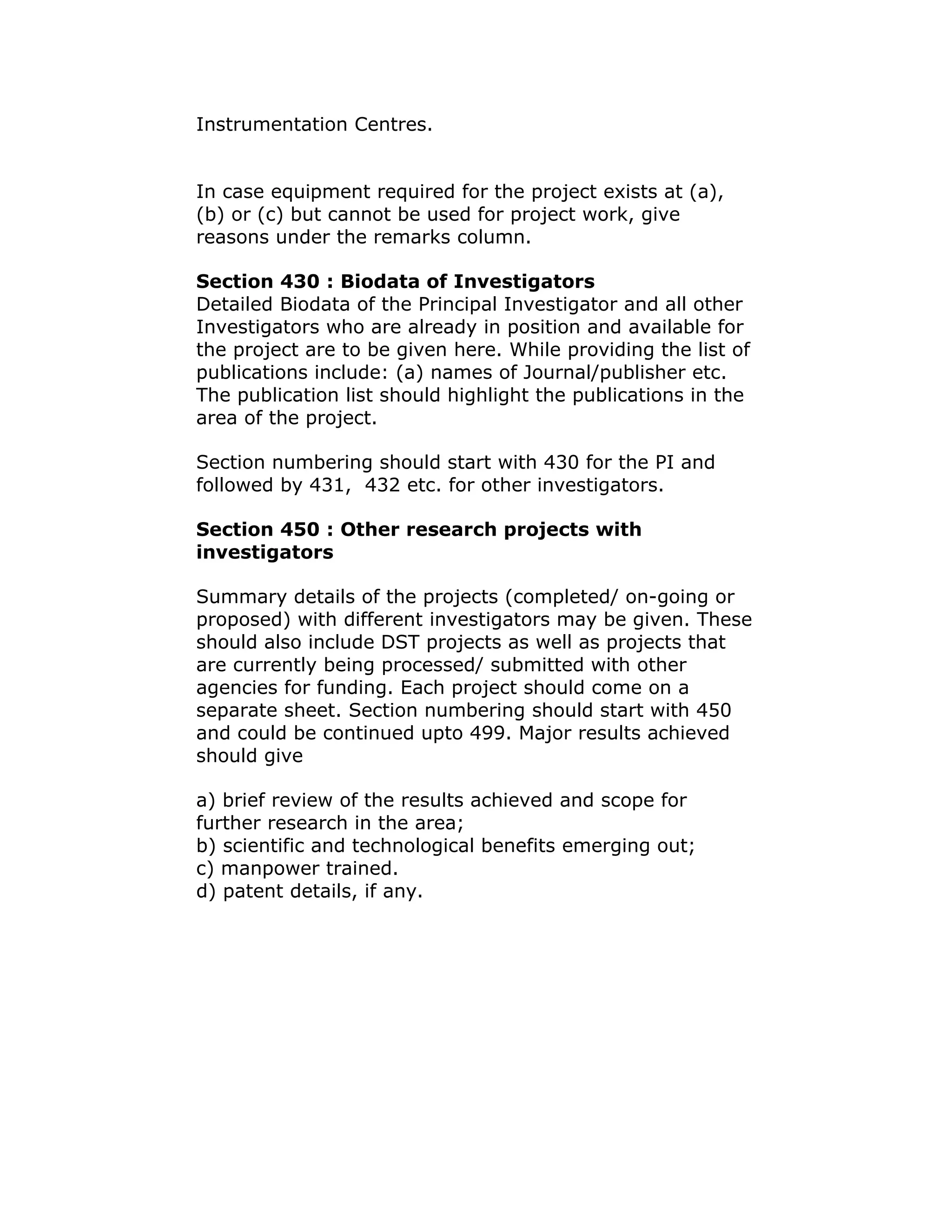 Instrumentation Centres.


In case equipment required for the project exists at (a),
(b) or (c) but cannot be used for project work, give
reasons under the remarks column.

Section 430 : Biodata of Investigators
Detailed Biodata of the Principal Investigator and all other
Investigators who are already in position and available for
the project are to be given here. While providing the list of
publications include: (a) names of Journal/publisher etc.
The publication list should highlight the publications in the
area of the project.

Section numbering should start with 430 for the PI and
followed by 431, 432 etc. for other investigators.

Section 450 : Other research projects with
investigators

Summary details of the projects (completed/ on-going or
proposed) with different investigators may be given. These
should also include DST projects as well as projects that
are currently being processed/ submitted with other
agencies for funding. Each project should come on a
separate sheet. Section numbering should start with 450
and could be continued upto 499. Major results achieved
should give

a) brief review of the results achieved and scope for
further research in the area;
b) scientific and technological benefits emerging out;
c) manpower trained.
d) patent details, if any.
 
