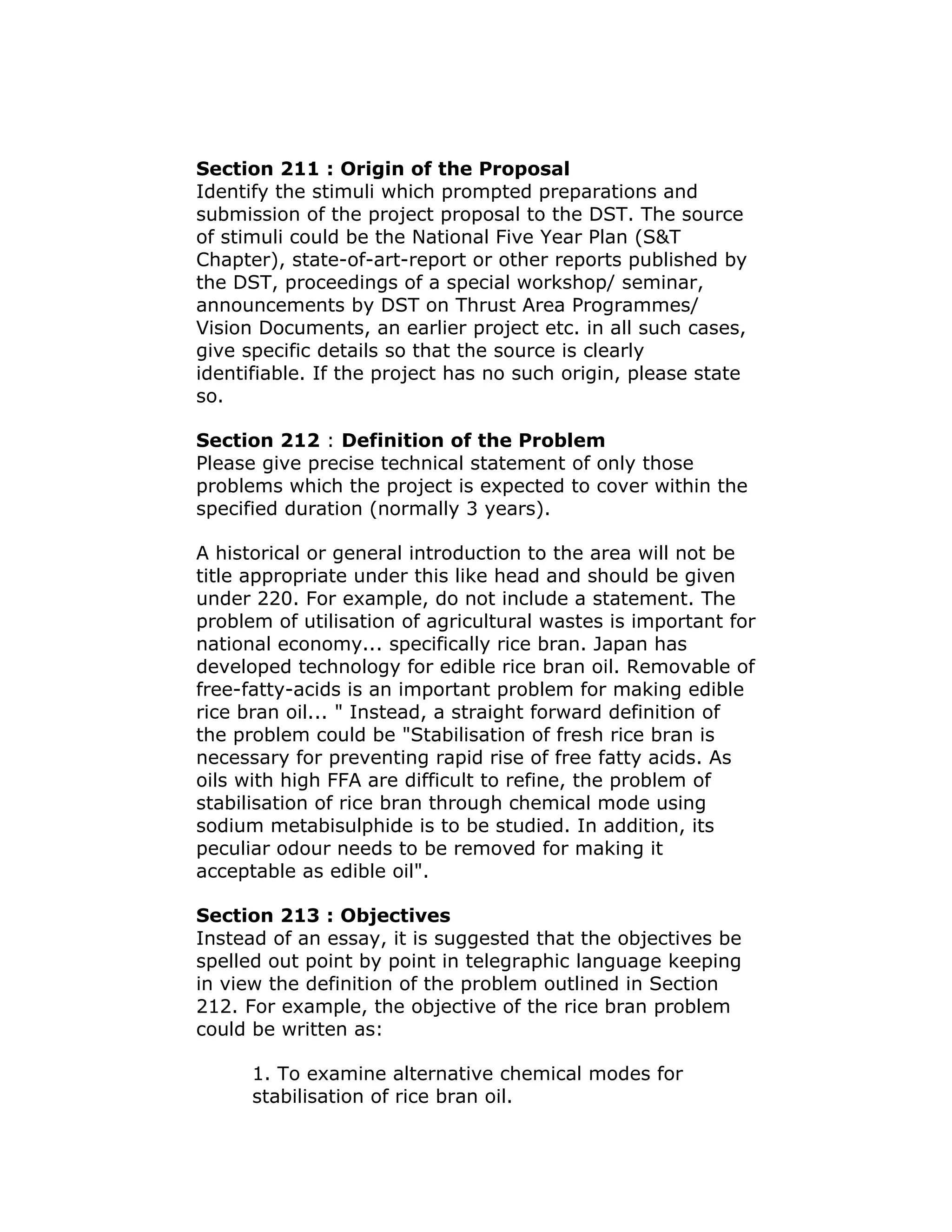 Section 211 : Origin of the Proposal
Identify the stimuli which prompted preparations and
submission of the project proposal to the DST. The source
of stimuli could be the National Five Year Plan (S&T
Chapter), state-of-art-report or other reports published by
the DST, proceedings of a special workshop/ seminar,
announcements by DST on Thrust Area Programmes/
Vision Documents, an earlier project etc. in all such cases,
give specific details so that the source is clearly
identifiable. If the project has no such origin, please state
so.

Section 212 : Definition of the Problem
Please give precise technical statement of only those
problems which the project is expected to cover within the
specified duration (normally 3 years).

A historical or general introduction to the area will not be
title appropriate under this like head and should be given
under 220. For example, do not include a statement. The
problem of utilisation of agricultural wastes is important for
national economy... specifically rice bran. Japan has
developed technology for edible rice bran oil. Removable of
free-fatty-acids is an important problem for making edible
rice bran oil... " Instead, a straight forward definition of
the problem could be "Stabilisation of fresh rice bran is
necessary for preventing rapid rise of free fatty acids. As
oils with high FFA are difficult to refine, the problem of
stabilisation of rice bran through chemical mode using
sodium metabisulphide is to be studied. In addition, its
peculiar odour needs to be removed for making it
acceptable as edible oil".

Section 213 : Objectives
Instead of an essay, it is suggested that the objectives be
spelled out point by point in telegraphic language keeping
in view the definition of the problem outlined in Section
212. For example, the objective of the rice bran problem
could be written as:

      1. To examine alternative chemical modes for
      stabilisation of rice bran oil.
 