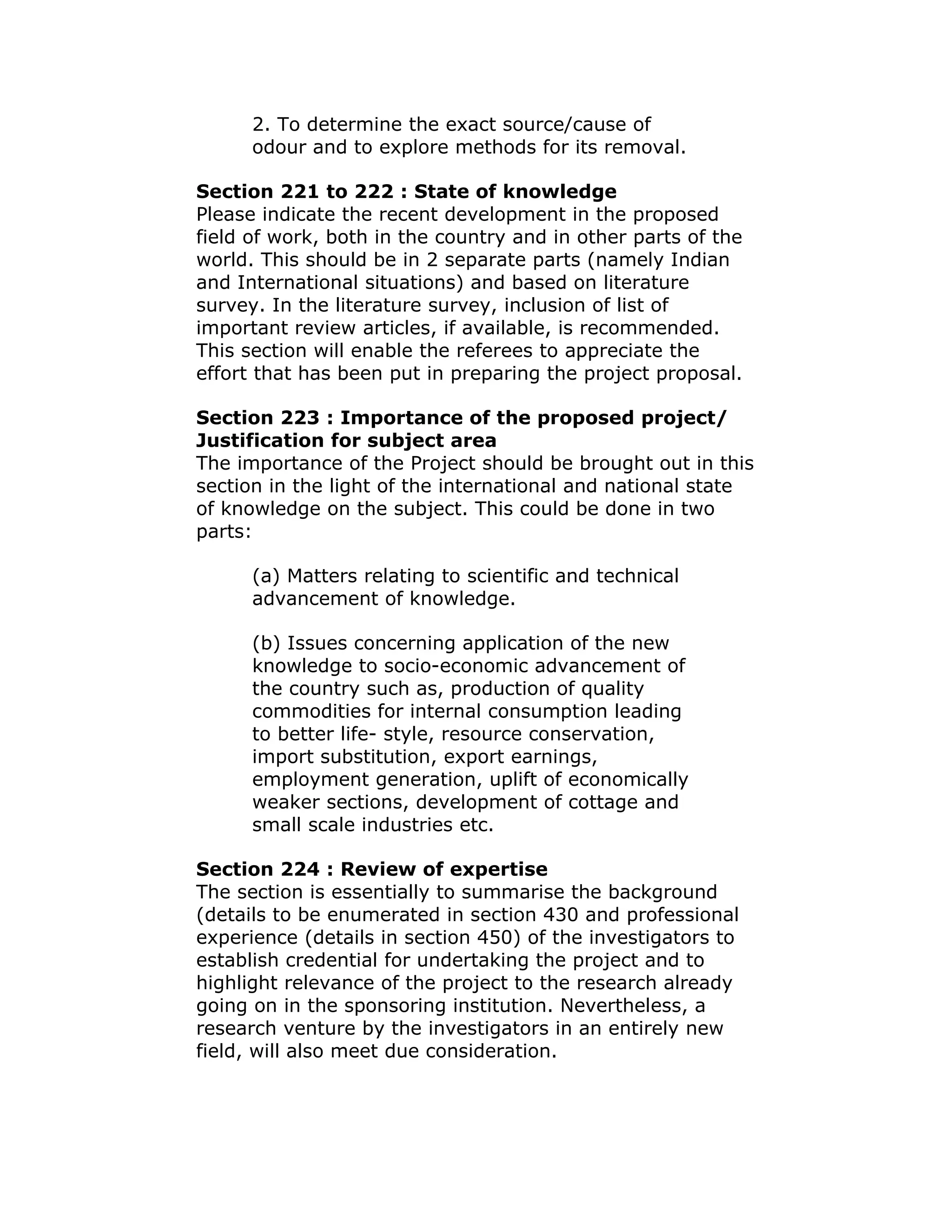 2. To determine the exact source/cause of
      odour and to explore methods for its removal.

Section 221 to 222 : State of knowledge
Please indicate the recent development in the proposed
field of work, both in the country and in other parts of the
world. This should be in 2 separate parts (namely Indian
and International situations) and based on literature
survey. In the literature survey, inclusion of list of
important review articles, if available, is recommended.
This section will enable the referees to appreciate the
effort that has been put in preparing the project proposal.

Section 223 : Importance of the proposed project/
Justification for subject area
The importance of the Project should be brought out in this
section in the light of the international and national state
of knowledge on the subject. This could be done in two
parts:

      (a) Matters relating to scientific and technical
      advancement of knowledge.

      (b) Issues concerning application of the new
      knowledge to socio-economic advancement of
      the country such as, production of quality
      commodities for internal consumption leading
      to better life- style, resource conservation,
      import substitution, export earnings,
      employment generation, uplift of economically
      weaker sections, development of cottage and
      small scale industries etc.

Section 224 : Review of expertise
The section is essentially to summarise the background
(details to be enumerated in section 430 and professional
experience (details in section 450) of the investigators to
establish credential for undertaking the project and to
highlight relevance of the project to the research already
going on in the sponsoring institution. Nevertheless, a
research venture by the investigators in an entirely new
field, will also meet due consideration.
 