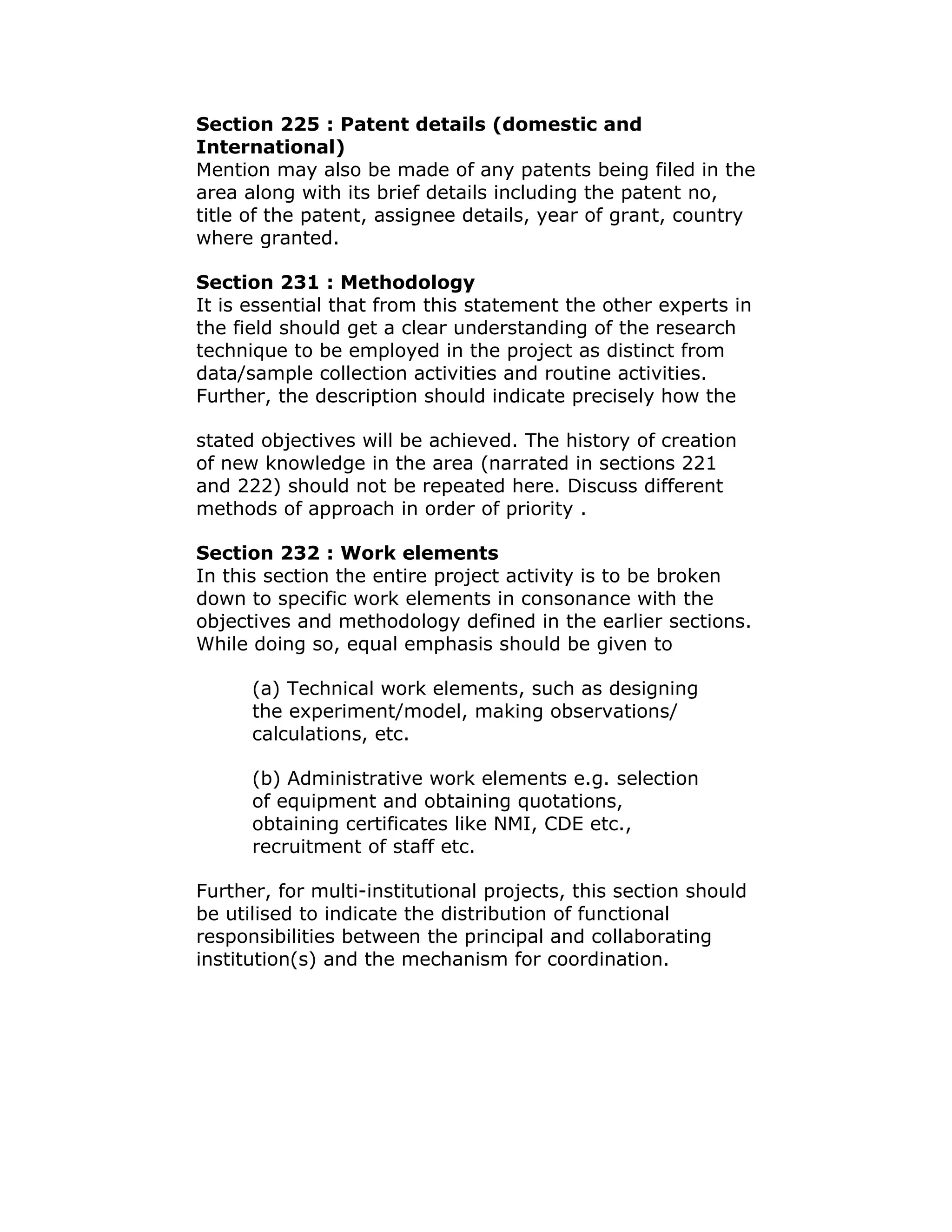 Section 225 : Patent details (domestic and
International)
Mention may also be made of any patents being filed in the
area along with its brief details including the patent no,
title of the patent, assignee details, year of grant, country
where granted.

Section 231 : Methodology
It is essential that from this statement the other experts in
the field should get a clear understanding of the research
technique to be employed in the project as distinct from
data/sample collection activities and routine activities.
Further, the description should indicate precisely how the

stated objectives will be achieved. The history of creation
of new knowledge in the area (narrated in sections 221
and 222) should not be repeated here. Discuss different
methods of approach in order of priority .

Section 232 : Work elements
In this section the entire project activity is to be broken
down to specific work elements in consonance with the
objectives and methodology defined in the earlier sections.
While doing so, equal emphasis should be given to

      (a) Technical work elements, such as designing
      the experiment/model, making observations/
      calculations, etc.

      (b) Administrative work elements e.g. selection
      of equipment and obtaining quotations,
      obtaining certificates like NMI, CDE etc.,
      recruitment of staff etc.

Further, for multi-institutional projects, this section should
be utilised to indicate the distribution of functional
responsibilities between the principal and collaborating
institution(s) and the mechanism for coordination.
 