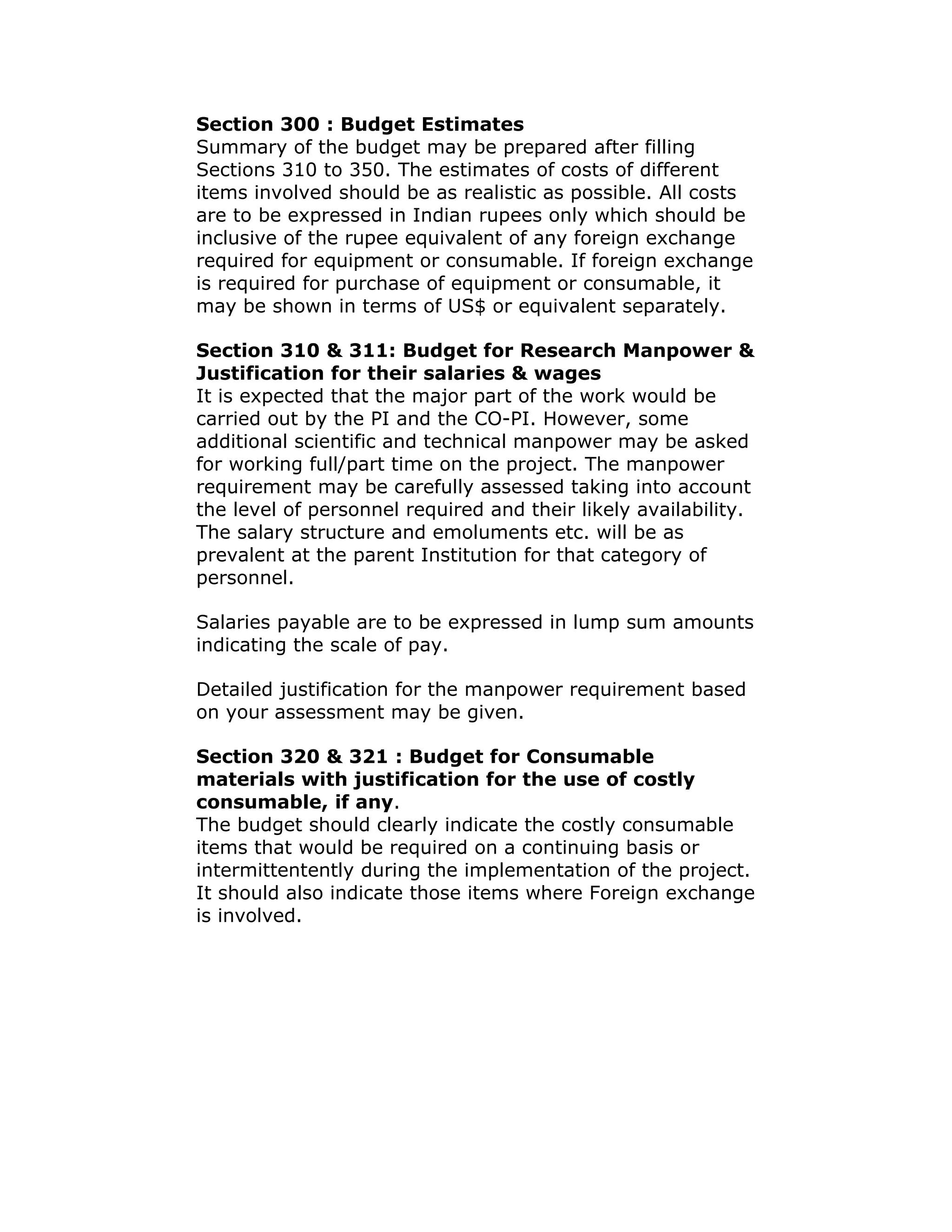 Section 300 : Budget Estimates
Summary of the budget may be prepared after filling
Sections 310 to 350. The estimates of costs of different
items involved should be as realistic as possible. All costs
are to be expressed in Indian rupees only which should be
inclusive of the rupee equivalent of any foreign exchange
required for equipment or consumable. If foreign exchange
is required for purchase of equipment or consumable, it
may be shown in terms of US$ or equivalent separately.

Section 310 & 311: Budget for Research Manpower &
Justification for their salaries & wages
It is expected that the major part of the work would be
carried out by the PI and the CO-PI. However, some
additional scientific and technical manpower may be asked
for working full/part time on the project. The manpower
requirement may be carefully assessed taking into account
the level of personnel required and their likely availability.
The salary structure and emoluments etc. will be as
prevalent at the parent Institution for that category of
personnel.

Salaries payable are to be expressed in lump sum amounts
indicating the scale of pay.

Detailed justification for the manpower requirement based
on your assessment may be given.

Section 320 & 321 : Budget for Consumable
materials with justification for the use of costly
consumable, if any.
The budget should clearly indicate the costly consumable
items that would be required on a continuing basis or
intermittentently during the implementation of the project.
It should also indicate those items where Foreign exchange
is involved.
 