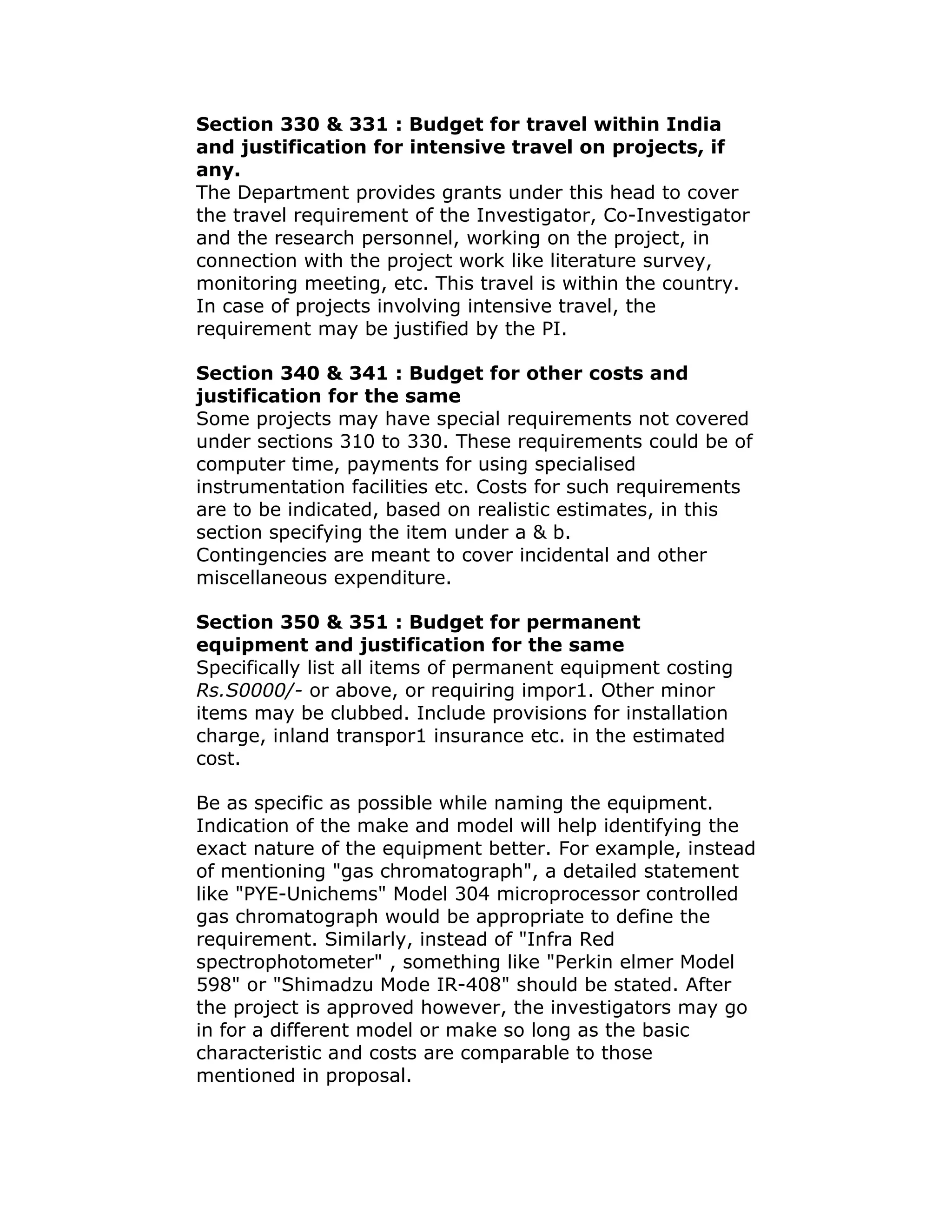 Section 330 & 331 : Budget for travel within India
and justification for intensive travel on projects, if
any.
The Department provides grants under this head to cover
the travel requirement of the Investigator, Co-Investigator
and the research personnel, working on the project, in
connection with the project work like literature survey,
monitoring meeting, etc. This travel is within the country.
In case of projects involving intensive travel, the
requirement may be justified by the PI.

Section 340 & 341 : Budget for other costs and
justification for the same
Some projects may have special requirements not covered
under sections 310 to 330. These requirements could be of
computer time, payments for using specialised
instrumentation facilities etc. Costs for such requirements
are to be indicated, based on realistic estimates, in this
section specifying the item under a & b.
Contingencies are meant to cover incidental and other
miscellaneous expenditure.

Section 350 & 351 : Budget for permanent
equipment and justification for the same
Specifically list all items of permanent equipment costing
Rs.S0000/- or above, or requiring impor1. Other minor
items may be clubbed. Include provisions for installation
charge, inland transpor1 insurance etc. in the estimated
cost.

Be as specific as possible while naming the equipment.
Indication of the make and model will help identifying the
exact nature of the equipment better. For example, instead
of mentioning "gas chromatograph", a detailed statement
like "PYE-Unichems" Model 304 microprocessor controlled
gas chromatograph would be appropriate to define the
requirement. Similarly, instead of "Infra Red
spectrophotometer" , something like "Perkin elmer Model
598" or "Shimadzu Mode IR-408" should be stated. After
the project is approved however, the investigators may go
in for a different model or make so long as the basic
characteristic and costs are comparable to those
mentioned in proposal.
 