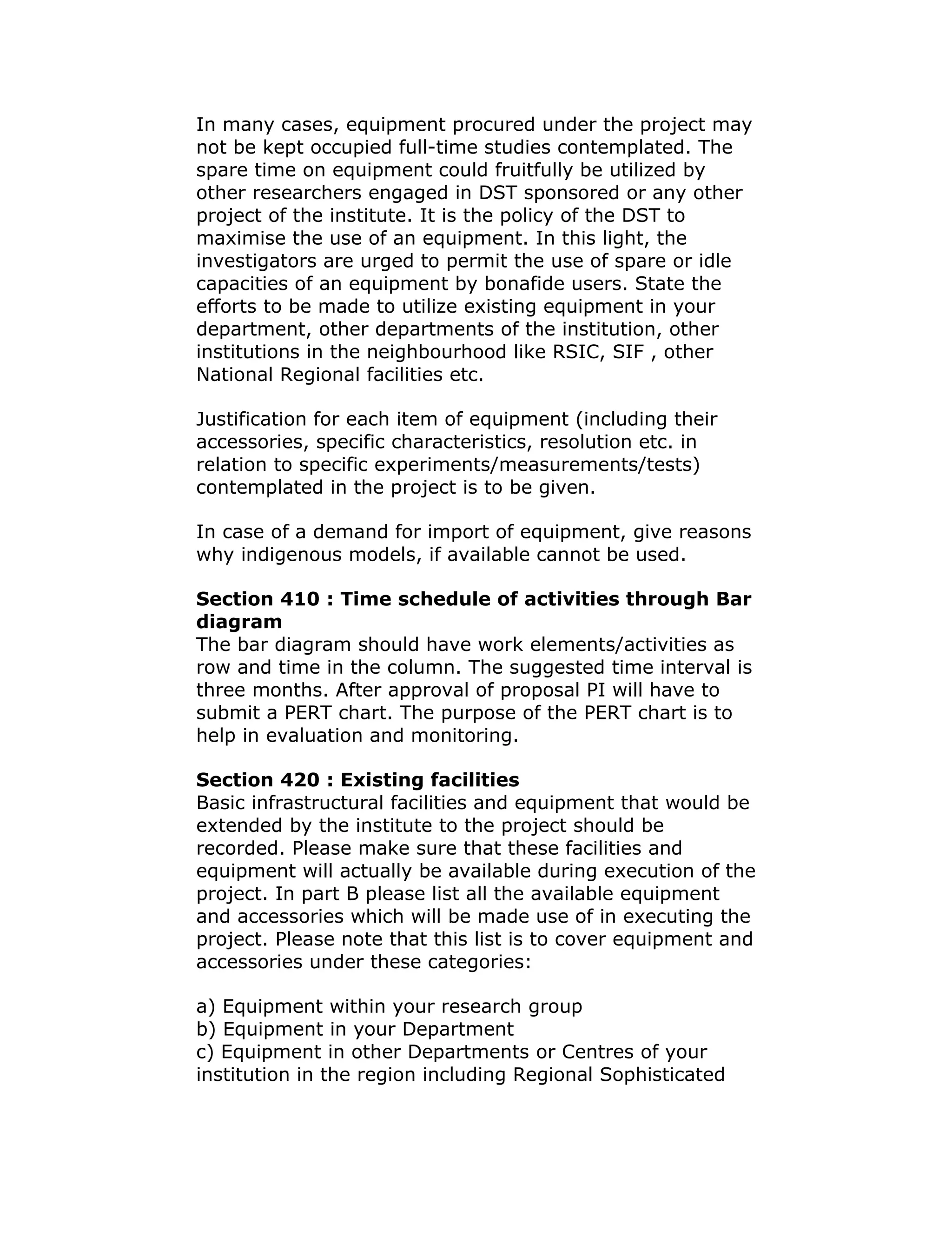 In many cases, equipment procured under the project may
not be kept occupied full-time studies contemplated. The
spare time on equipment could fruitfully be utilized by
other researchers engaged in DST sponsored or any other
project of the institute. It is the policy of the DST to
maximise the use of an equipment. In this light, the
investigators are urged to permit the use of spare or idle
capacities of an equipment by bonafide users. State the
efforts to be made to utilize existing equipment in your
department, other departments of the institution, other
institutions in the neighbourhood like RSIC, SIF , other
National Regional facilities etc.

Justification for each item of equipment (including their
accessories, specific characteristics, resolution etc. in
relation to specific experiments/measurements/tests)
contemplated in the project is to be given.

In case of a demand for import of equipment, give reasons
why indigenous models, if available cannot be used.

Section 410 : Time schedule of activities through Bar
diagram
The bar diagram should have work elements/activities as
row and time in the column. The suggested time interval is
three months. After approval of proposal PI will have to
submit a PERT chart. The purpose of the PERT chart is to
help in evaluation and monitoring.

Section 420 : Existing facilities
Basic infrastructural facilities and equipment that would be
extended by the institute to the project should be
recorded. Please make sure that these facilities and
equipment will actually be available during execution of the
project. In part B please list all the available equipment
and accessories which will be made use of in executing the
project. Please note that this list is to cover equipment and
accessories under these categories:

a) Equipment within your research group
b) Equipment in your Department
c) Equipment in other Departments or Centres of your
institution in the region including Regional Sophisticated
 