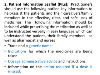 2. Patient Information Leaflet (PILs): Practitioners
should use the following outline key information to
help/assist the patients and their caregivers/family
members in the effective, clear, and safe uses of
medicines. The following information should be
included while prescribing the medication as well as
to be instructed verbally in easy language which can
understand the patient, their family members as
well as pharmacist and nurses
• Trade and a generic name.
• Indications for which the medicines are being
taken.
• Dosage administrative advice and instructions.
• Information on the action required if a dose is
missed.
 