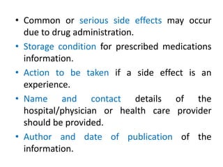 • Common or serious side effects may occur
due to drug administration.
• Storage condition for prescribed medications
information.
• Action to be taken if a side effect is an
experience.
• Name and contact details of the
hospital/physician or health care provider
should be provided.
• Author and date of publication of the
information.
 