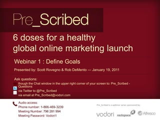 6 doses for a healthy global online marketing launch Webinar 1 : Define Goals Presented by: Scott Rovegno & Rob DeMento — January 19, 2011 Ask questions: ,[object Object]