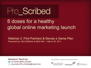 6 doses for a healthy global online marketing launch Webinar 2: Find Partners & Devise a Game Plan  Presented by: Rob DeMento & Matt Helf — March 30, 2011 Questions?  Reach out: via Twitter @Pre_Scribed       via email at Pre_Scribed@vodori.com Pre_Scribed is a webinar series sponsored by: 