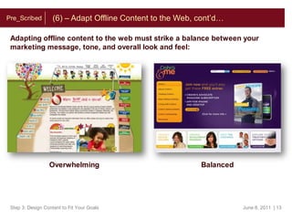 About Today’s PresentersChristine Mortensen:  As a Creative Web Producer, Christine is in charge of producing compelling content for online marketing campaigns and website initiatives. She works directly with clients to make sure their ideas and visions are communicated effectively and beautifully. With a background deeply rooted in Visual and User Experience Design, she has a keen eye for online trends. Leveraging information from multiple tools, Christine analyzes and reports on these trends to help both the Vodori team and its clients track success and plan for opportunity. Greg Lyon:  As a Strategy Associate, Greg is responsible for providing overall project support throughout all phases of Vodori strategy engagements. Greg focuses his energy enacting thoughtful online promotion campaigns, mapping web analytics to business objectives, and vetting project plans in their ideation phase. Greg holds dual BA degrees in Economics and Spanish and comes to Vodori with prior experience as a private equity analyst and online lead generation entrepreneur.GregChristineStep 3: Design Content to Fit Your GoalsJune 15, 2011  | 4