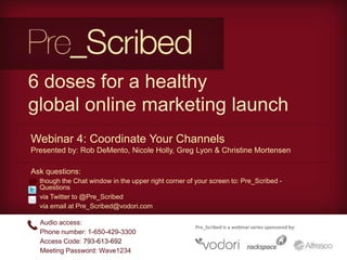 6 doses for a healthy
global online marketing launch
Webinar 4: Coordinate Your Channels
Presented by: Rob DeMento, Nicole Holly, Greg Lyon & Christine Mortensen

Ask questions:
• though the Chat window in the upper right corner of your screen to: Pre_Scribed -
  Questions
• via Twitter to @Pre_Scribed
• via email at Pre_Scribed@vodori.com

   Audio access:
                                                      Pre_Scribed is a webinar series sponsored by:
   Phone number: 1-650-429-3300
   Access Code: 793-613-692
   Meeting Password: Wave1234
 