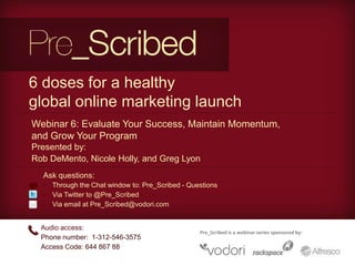 6 doses for a healthy
global online marketing launch
Webinar 6: Evaluate Your Success, Maintain Momentum,
and Grow Your Program
Presented by:
Rob DeMento, Nicole Holly, and Greg Lyon
  Ask questions:
  • Through the Chat window to: Pre_Scribed - Questions
  • Via Twitter to @Pre_Scribed
  • Via email at Pre_Scribed@vodori.com


  Audio access:
                                                 Pre_Scribed is a webinar series sponsored by:
  Phone number: 1-312-546-3575
  Access Code: 644 867 88
 