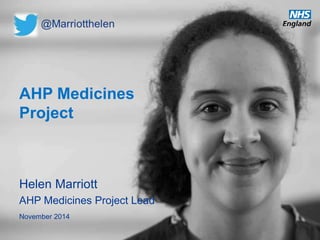 AHP Medicines 
Project 
Helen Marriott 
AHP Medicines Project Lead 
November 2014 
www.england.nhs.uk 
 