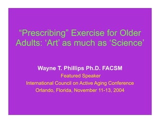 “Prescribing” Exercise for Older
Adults: ‘Art’ as much as ‘Science’

       Wayne T. Phillips Ph.D. FACSM
                  Featured Speaker
  International Council on Active Aging Conference
       Orlando, Florida, November 11-13, 2004
 