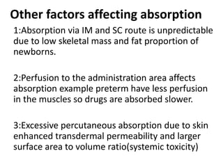 Other factors affecting absorption
1:Absorption via IM and SC route is unpredictable
due to low skeletal mass and fat proportion of
newborns.
2:Perfusion to the administration area affects
absorption example preterm have less perfusion
in the muscles so drugs are absorbed slower.
3:Excessive percutaneous absorption due to skin
enhanced transdermal permeability and larger
surface area to volume ratio(systemic toxicity)
 
