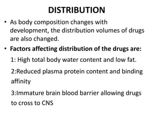 DISTRIBUTION
• As body composition changes with
development, the distribution volumes of drugs
are also changed.
• Factors affecting distribution of the drugs are:
1: High total body water content and low fat.
2:Reduced plasma protein content and binding
affinity
3:Immature brain blood barrier allowing drugs
to cross to CNS
 
