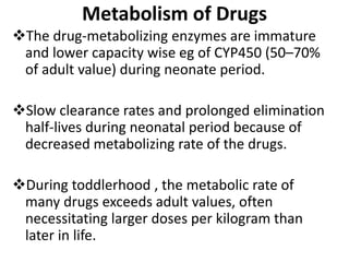 Metabolism of Drugs
The drug-metabolizing enzymes are immature
and lower capacity wise eg of CYP450 (50–70%
of adult value) during neonate period.
Slow clearance rates and prolonged elimination
half-lives during neonatal period because of
decreased metabolizing rate of the drugs.
During toddlerhood , the metabolic rate of
many drugs exceeds adult values, often
necessitating larger doses per kilogram than
later in life.
 