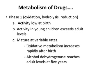Metabolism of Drugs….
• Phase 1 (oxidation, hydrolysis, reduction)
a. Activity low at birth
b. Activity in young children exceeds adult
levels
c. Mature at variable rates
- Oxidative metabolism increases
rapidly after birth
- Alcohol dehydrogenase reaches
adult levels at five years
 
