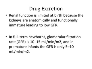 Drug Excretion
• Renal function is limited at birth because the
kidneys are anatomically and functionally
immature leading to low GFR.
• In full-term newborns, glomerular filtration
rate (GFR) is 10–15 mL/min/m2, and in
premature infants the GFR is only 5–10
mL/min/m2.
 