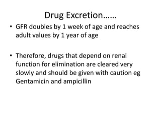 Drug Excretion……
• GFR doubles by 1 week of age and reaches
adult values by 1 year of age
• Therefore, drugs that depend on renal
function for elimination are cleared very
slowly and should be given with caution eg
Gentamicin and ampicillin
 