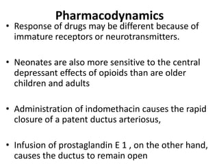 Pharmacodynamics
• Response of drugs may be different because of
immature receptors or neurotransmitters.
• Neonates are also more sensitive to the central
depressant effects of opioids than are older
children and adults
• Administration of indomethacin causes the rapid
closure of a patent ductus arteriosus,
• Infusion of prostaglandin E 1 , on the other hand,
causes the ductus to remain open
 