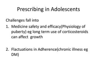 Prescribing in Adolescents
Challenges fall into
1. Medicine safety and efficacy(Physiology of
puberty) eg long term use of corticosteroids
can affect growth
2. Flactuations in Adherence(chronic illness eg
DM)
 