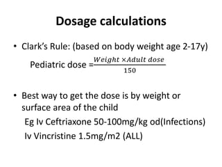 Dosage calculations
• Clark’s Rule: (based on body weight age 2-17y)
Pediatric dose =
𝑊𝑒𝑖𝑔ℎ𝑡 ×𝐴𝑑𝑢𝑙𝑡 𝑑𝑜𝑠𝑒
150
• Best way to get the dose is by weight or
surface area of the child
Eg Iv Ceftriaxone 50-100mg/kg od(Infections)
Iv Vincristine 1.5mg/m2 (ALL)
 