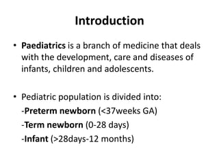 Introduction
• Paediatrics is a branch of medicine that deals
with the development, care and diseases of
infants, children and adolescents.
• Pediatric population is divided into:
-Preterm newborn (<37weeks GA)
-Term newborn (0-28 days)
-Infant (>28days-12 months)
 