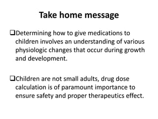 Take home message
Determining how to give medications to
children involves an understanding of various
physiologic changes that occur during growth
and development.
Children are not small adults, drug dose
calculation is of paramount importance to
ensure safety and proper therapeutics effect.
 