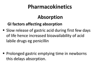Pharmacokinetics
Absorption
GI factors affecting absorption
 Slow release of gastric acid during first few days
of life hence increased bioavailability of acid
labile drugs eg penicillin
 Prolonged gastric emptying time in newborns
this delays absorption.
 