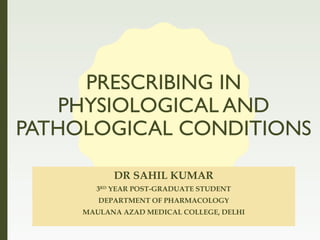 PRESCRIBING IN
PHYSIOLOGICAL AND
PATHOLOGICAL CONDITIONS
DR SAHIL KUMAR
3RD
YEAR POST-GRADUATE STUDENT
DEPARTMENT OF PHARMACOLOGY
MAULANA AZAD MEDICAL COLLEGE, DELHI
 