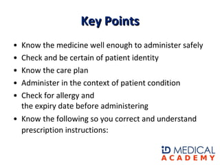 Know the medicine well enough to administer safely   Check and be certain of patient identity  Know the care plan  Administer in the context of patient condition  Check for allergy and the expiry date before administering  Know the following so you correct and understand prescription instructions:    Key Points 