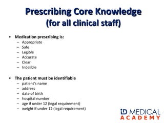 Medication prescribing is:  Appropriate  Safe  Legible  Accurate  Clear  Indelible    The patient must be identifiable  patient's name  address  date of birth  hospital number  age if under 12 (legal requirement)  weight if under 12 (legal requirement)  Prescribing Core Knowledge (for all clinical staff) 