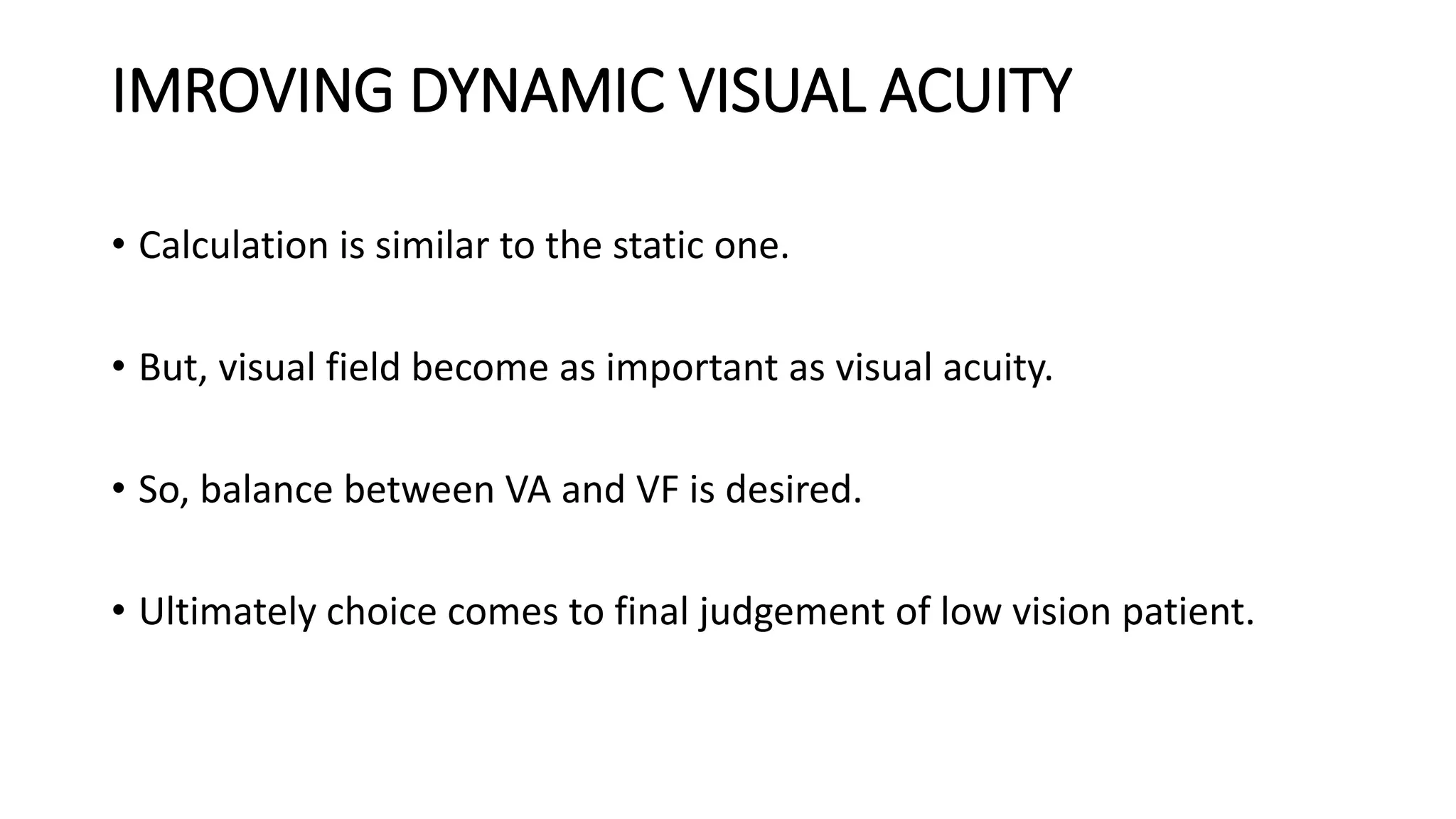 IMROVING DYNAMIC VISUAL ACUITY
• Calculation is similar to the static one.
• But, visual field become as important as visual acuity.
• So, balance between VA and VF is desired.
• Ultimately choice comes to final judgement of low vision patient.
 