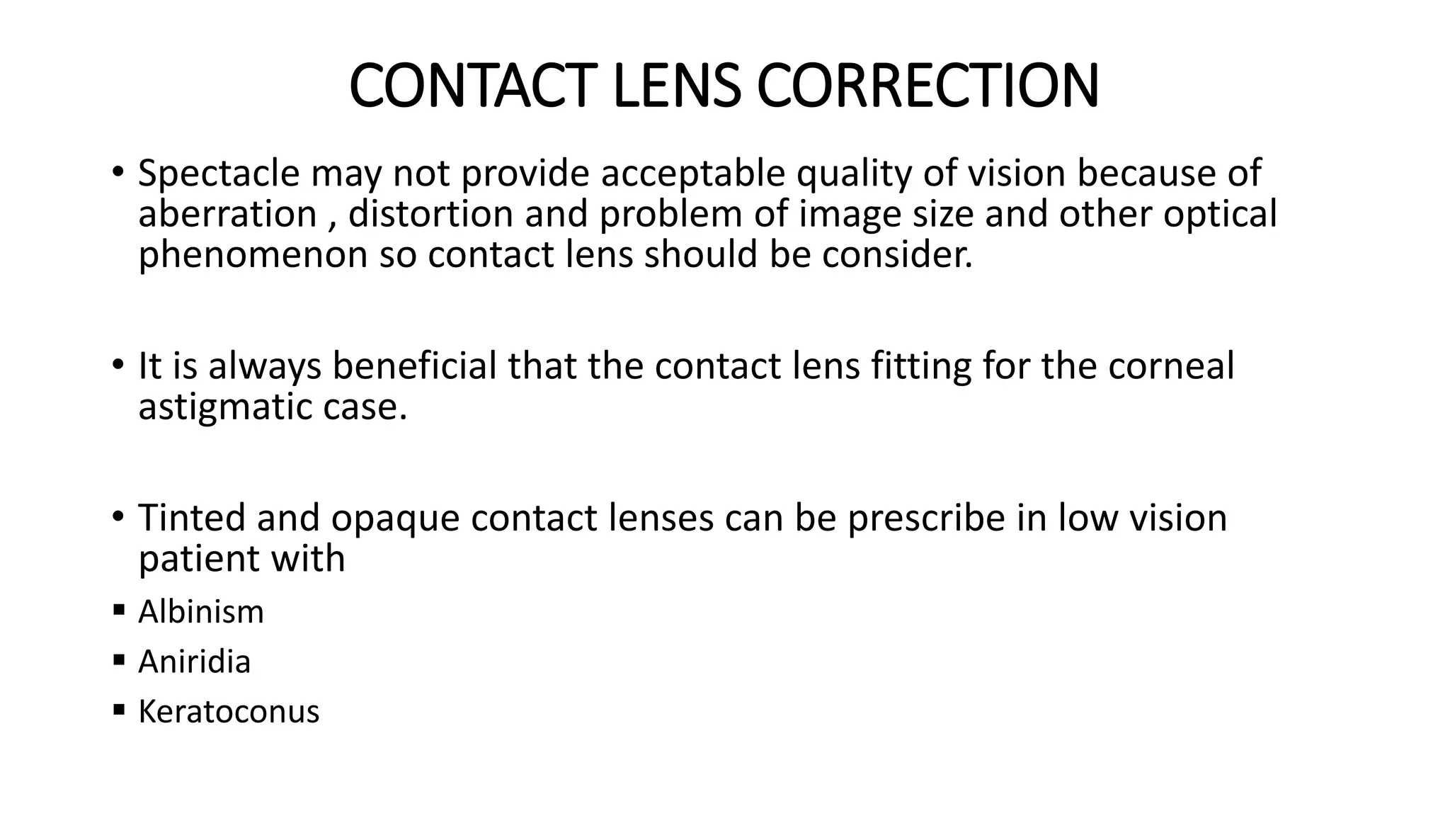 CONTACT LENS CORRECTION
• Spectacle may not provide acceptable quality of vision because of
aberration , distortion and problem of image size and other optical
phenomenon so contact lens should be consider.
• It is always beneficial that the contact lens fitting for the corneal
astigmatic case.
• Tinted and opaque contact lenses can be prescribe in low vision
patient with
 Albinism
 Aniridia
 Keratoconus
 