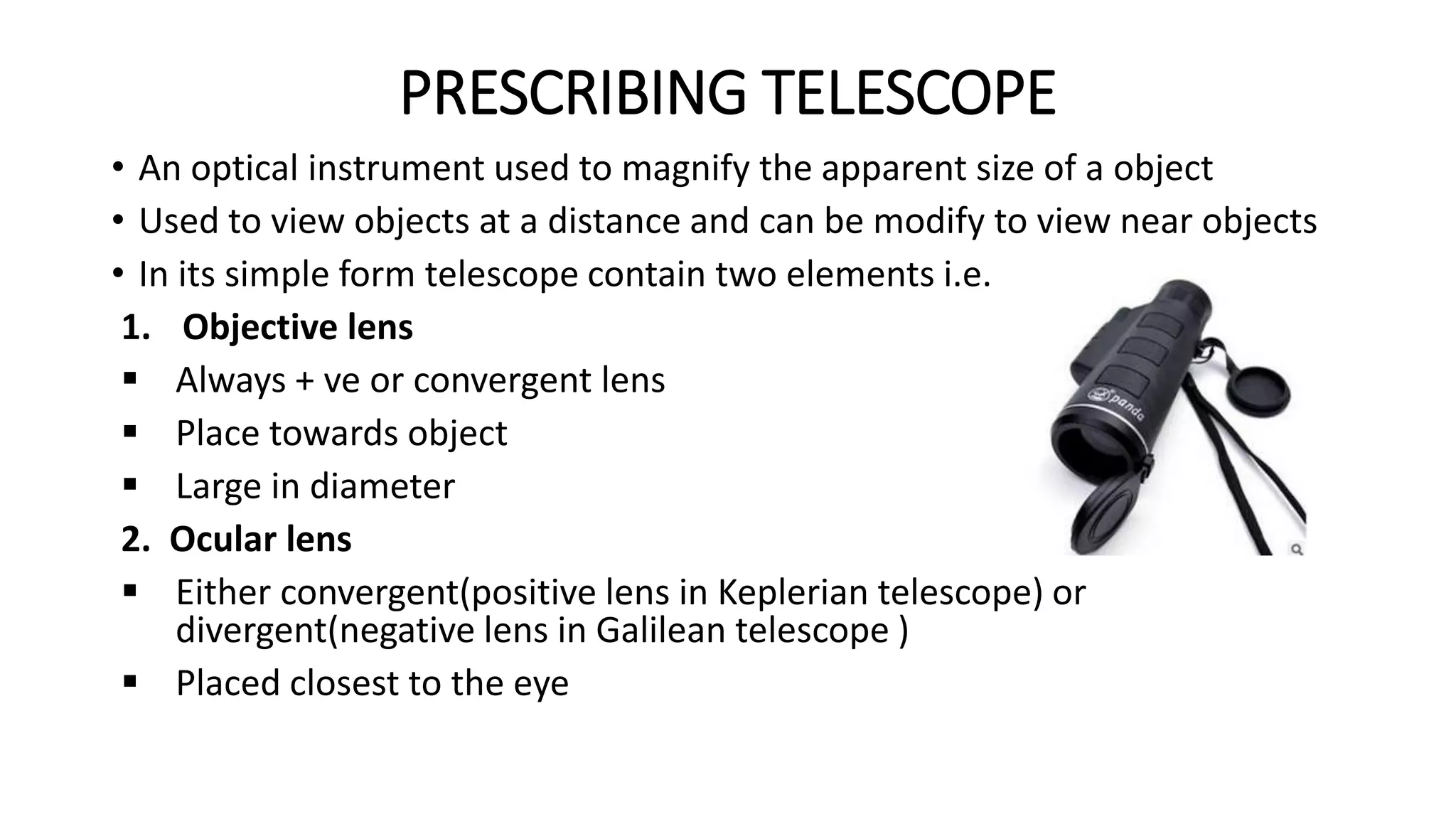 PRESCRIBING TELESCOPE
• An optical instrument used to magnify the apparent size of a object
• Used to view objects at a distance and can be modify to view near objects
• In its simple form telescope contain two elements i.e.
1. Objective lens
 Always + ve or convergent lens
 Place towards object
 Large in diameter
2. Ocular lens
 Either convergent(positive lens in Keplerian telescope) or
divergent(negative lens in Galilean telescope )
 Placed closest to the eye
 