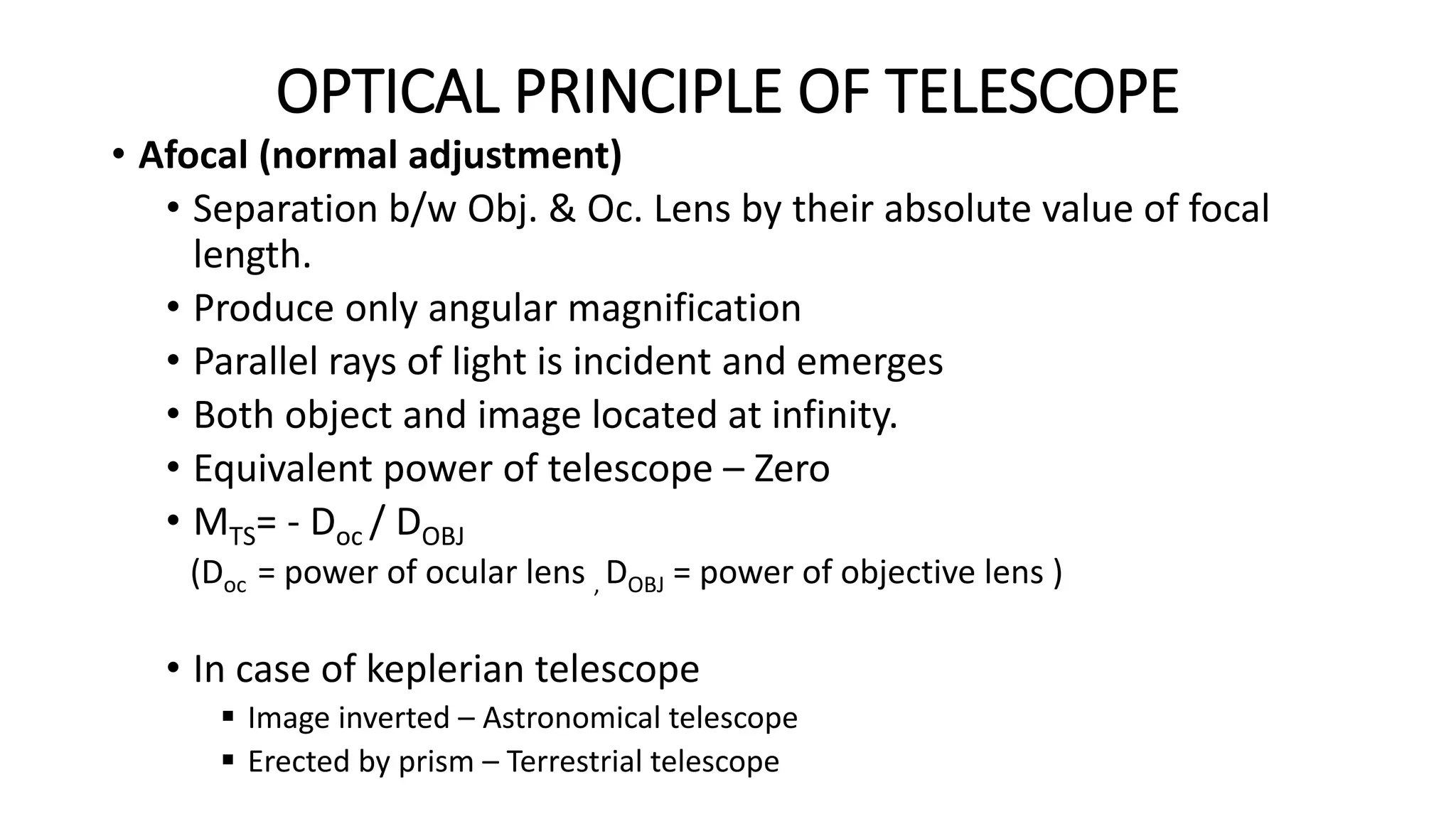 OPTICAL PRINCIPLE OF TELESCOPE
• Afocal (normal adjustment)
• Separation b/w Obj. & Oc. Lens by their absolute value of focal
length.
• Produce only angular magnification
• Parallel rays of light is incident and emerges
• Both object and image located at infinity.
• Equivalent power of telescope – Zero
• MTS= - Doc / DOBJ
(Doc = power of ocular lens , DOBJ = power of objective lens )
• In case of keplerian telescope
 Image inverted – Astronomical telescope
 Erected by prism – Terrestrial telescope
 