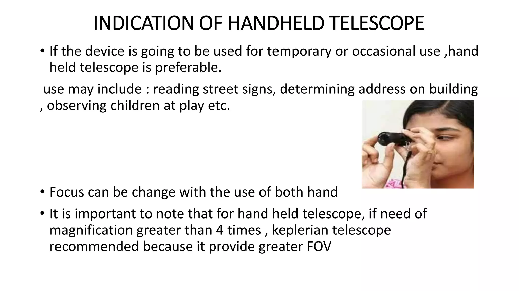 INDICATION OF HANDHELD TELESCOPE
• If the device is going to be used for temporary or occasional use ,hand
held telescope is preferable.
use may include : reading street signs, determining address on building
, observing children at play etc.
• Focus can be change with the use of both hand
• It is important to note that for hand held telescope, if need of
magnification greater than 4 times , keplerian telescope
recommended because it provide greater FOV
 