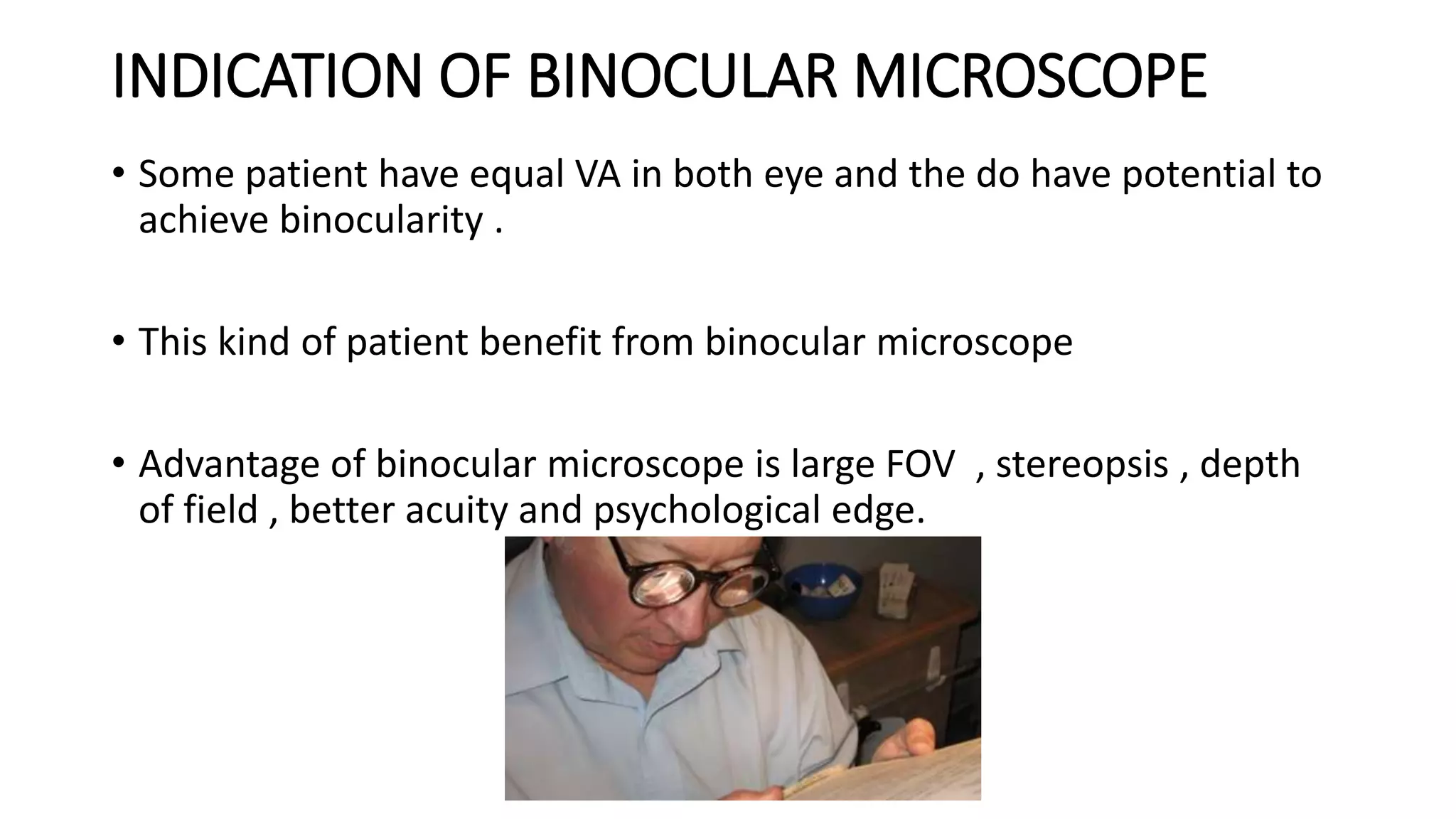 INDICATION OF BINOCULAR MICROSCOPE
• Some patient have equal VA in both eye and the do have potential to
achieve binocularity .
• This kind of patient benefit from binocular microscope
• Advantage of binocular microscope is large FOV , stereopsis , depth
of field , better acuity and psychological edge.
 