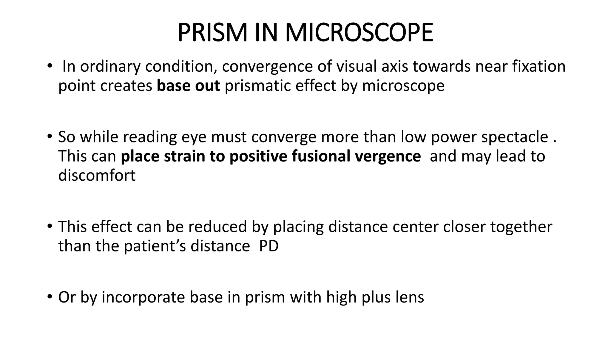 PRISM IN MICROSCOPE
• In ordinary condition, convergence of visual axis towards near fixation
point creates base out prismatic effect by microscope
• So while reading eye must converge more than low power spectacle .
This can place strain to positive fusional vergence and may lead to
discomfort
• This effect can be reduced by placing distance center closer together
than the patient’s distance PD
• Or by incorporate base in prism with high plus lens
 