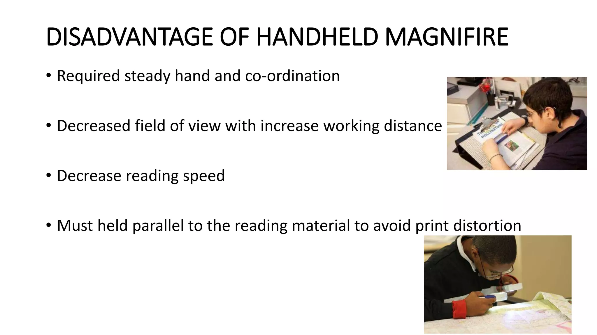 DISADVANTAGE OF HANDHELD MAGNIFIRE
• Required steady hand and co-ordination
• Decreased field of view with increase working distance
• Decrease reading speed
• Must held parallel to the reading material to avoid print distortion
 
