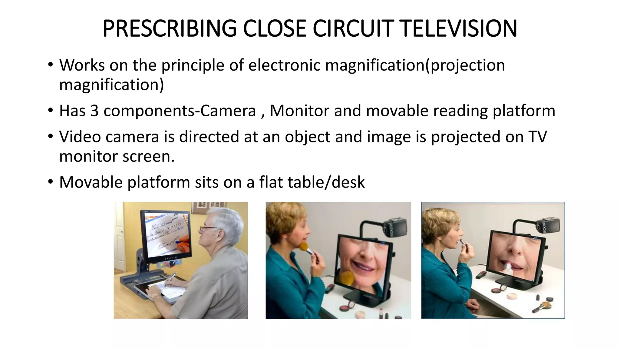 PRESCRIBING CLOSE CIRCUIT TELEVISION
• Works on the principle of electronic magnification(projection
magnification)
• Has 3 components-Camera , Monitor and movable reading platform
• Video camera is directed at an object and image is projected on TV
monitor screen.
• Movable platform sits on a flat table/desk
 