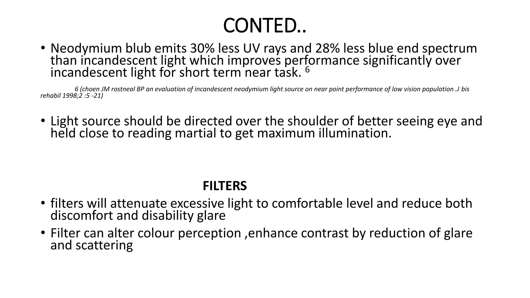CONTED..
• Neodymium blub emits 30% less UV rays and 28% less blue end spectrum
than incandescent light which improves performance significantly over
incandescent light for short term near task. 6
6 (choen JM rostneal BP an evaluation of incandescent neodymium light source on near point performance of low vision population .J bis
rehabil 1998;2 :5 -21)
• Light source should be directed over the shoulder of better seeing eye and
held close to reading martial to get maximum illumination.
FILTERS
• filters will attenuate excessive light to comfortable level and reduce both
discomfort and disability glare
• Filter can alter colour perception ,enhance contrast by reduction of glare
and scattering
 