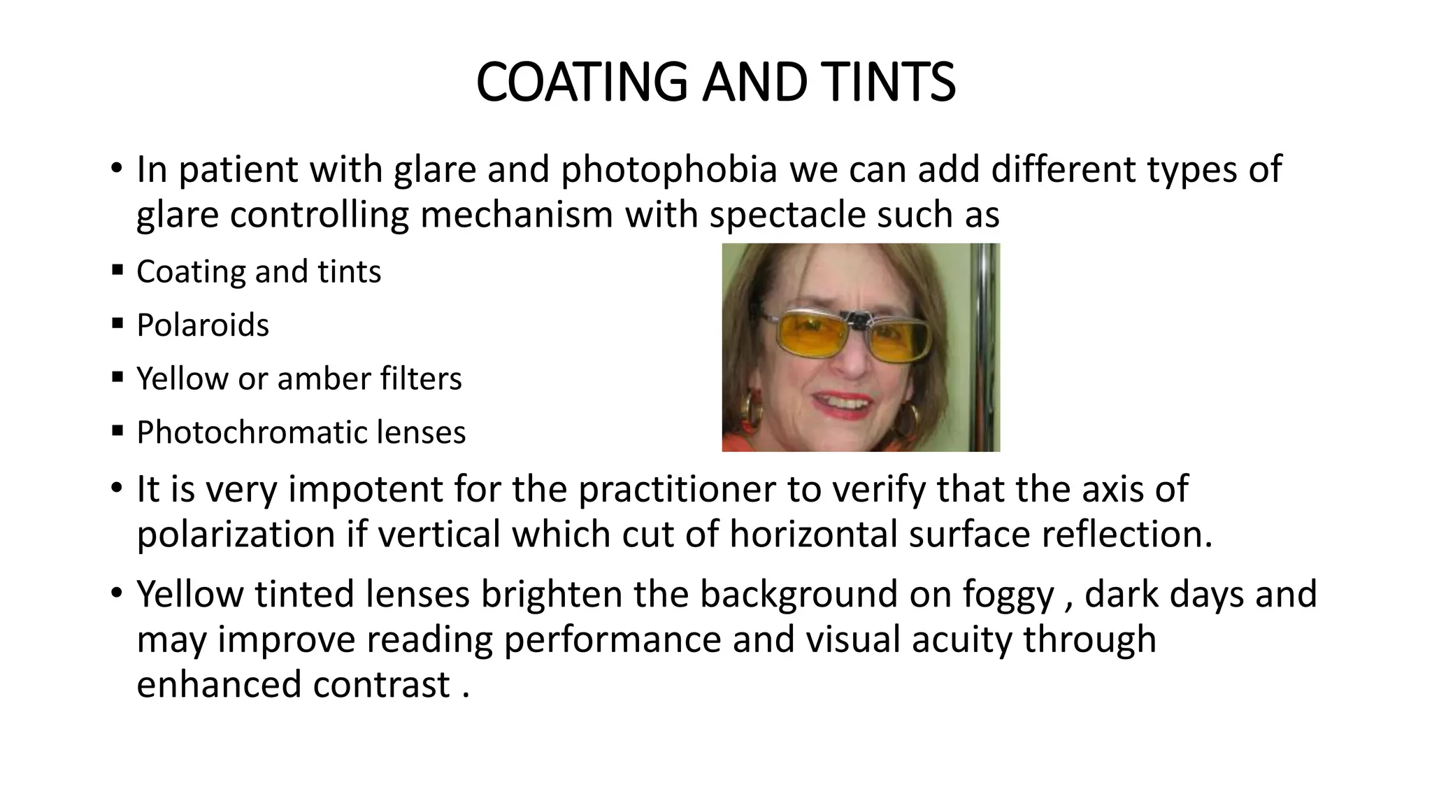 COATING AND TINTS
• In patient with glare and photophobia we can add different types of
glare controlling mechanism with spectacle such as
 Coating and tints
 Polaroids
 Yellow or amber filters
 Photochromatic lenses
• It is very impotent for the practitioner to verify that the axis of
polarization if vertical which cut of horizontal surface reflection.
• Yellow tinted lenses brighten the background on foggy , dark days and
may improve reading performance and visual acuity through
enhanced contrast .
 