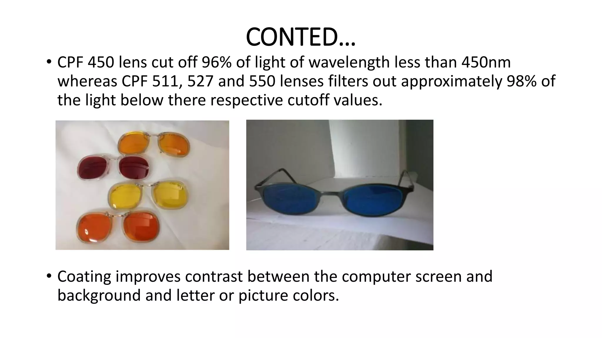 CONTED…
• CPF 450 lens cut off 96% of light of wavelength less than 450nm
whereas CPF 511, 527 and 550 lenses filters out approximately 98% of
the light below there respective cutoff values.
• Coating improves contrast between the computer screen and
background and letter or picture colors.
 