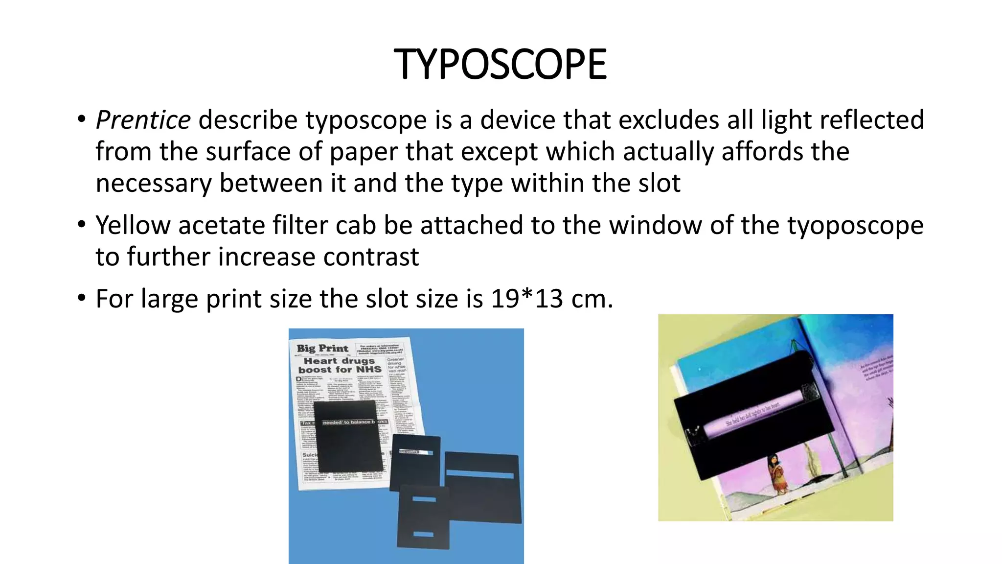 TYPOSCOPE
• Prentice describe typoscope is a device that excludes all light reflected
from the surface of paper that except which actually affords the
necessary between it and the type within the slot
• Yellow acetate filter cab be attached to the window of the tyoposcope
to further increase contrast
• For large print size the slot size is 19*13 cm.
 