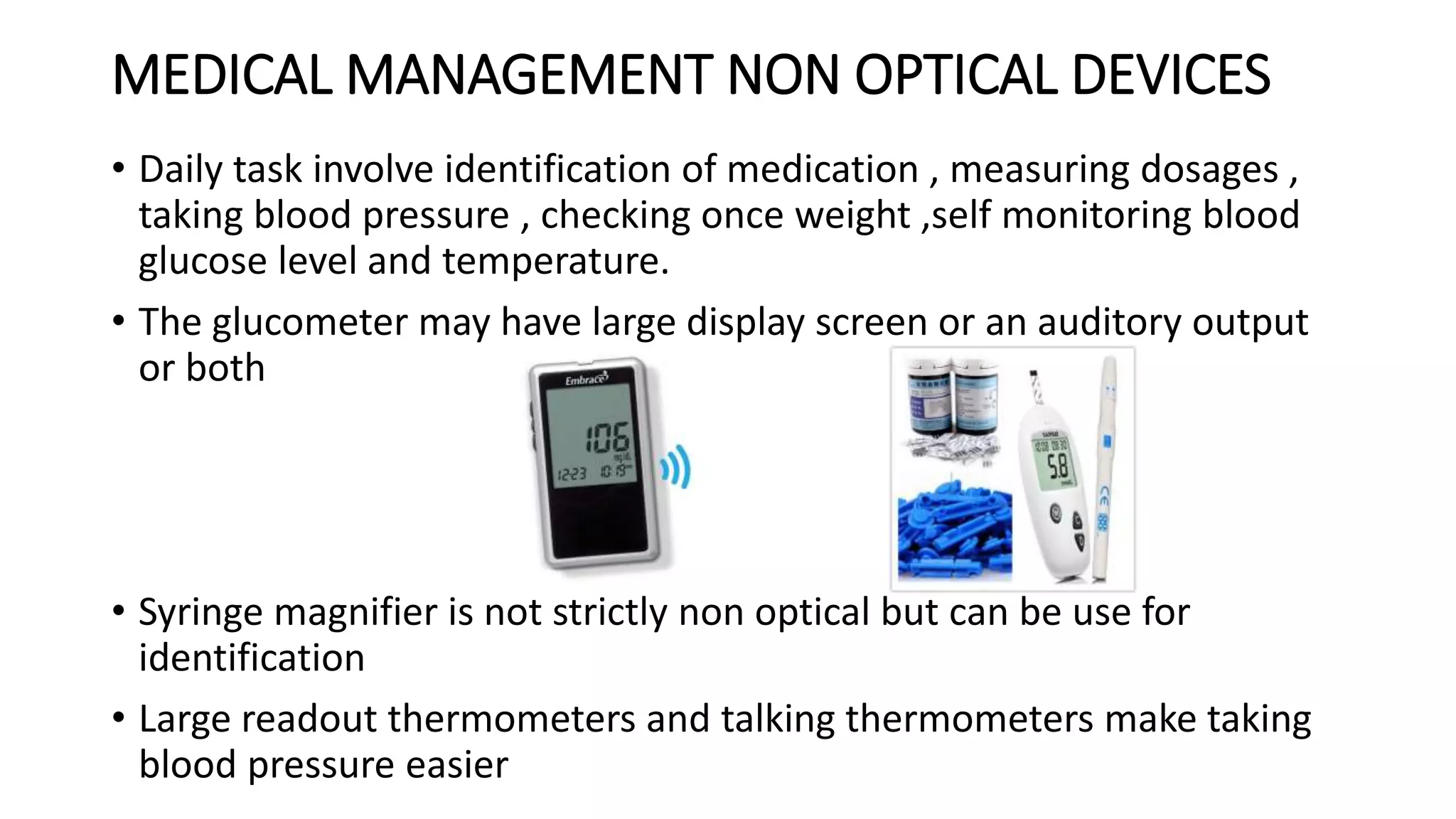 MEDICAL MANAGEMENT NON OPTICAL DEVICES
• Daily task involve identification of medication , measuring dosages ,
taking blood pressure , checking once weight ,self monitoring blood
glucose level and temperature.
• The glucometer may have large display screen or an auditory output
or both
• Syringe magnifier is not strictly non optical but can be use for
identification
• Large readout thermometers and talking thermometers make taking
blood pressure easier
 