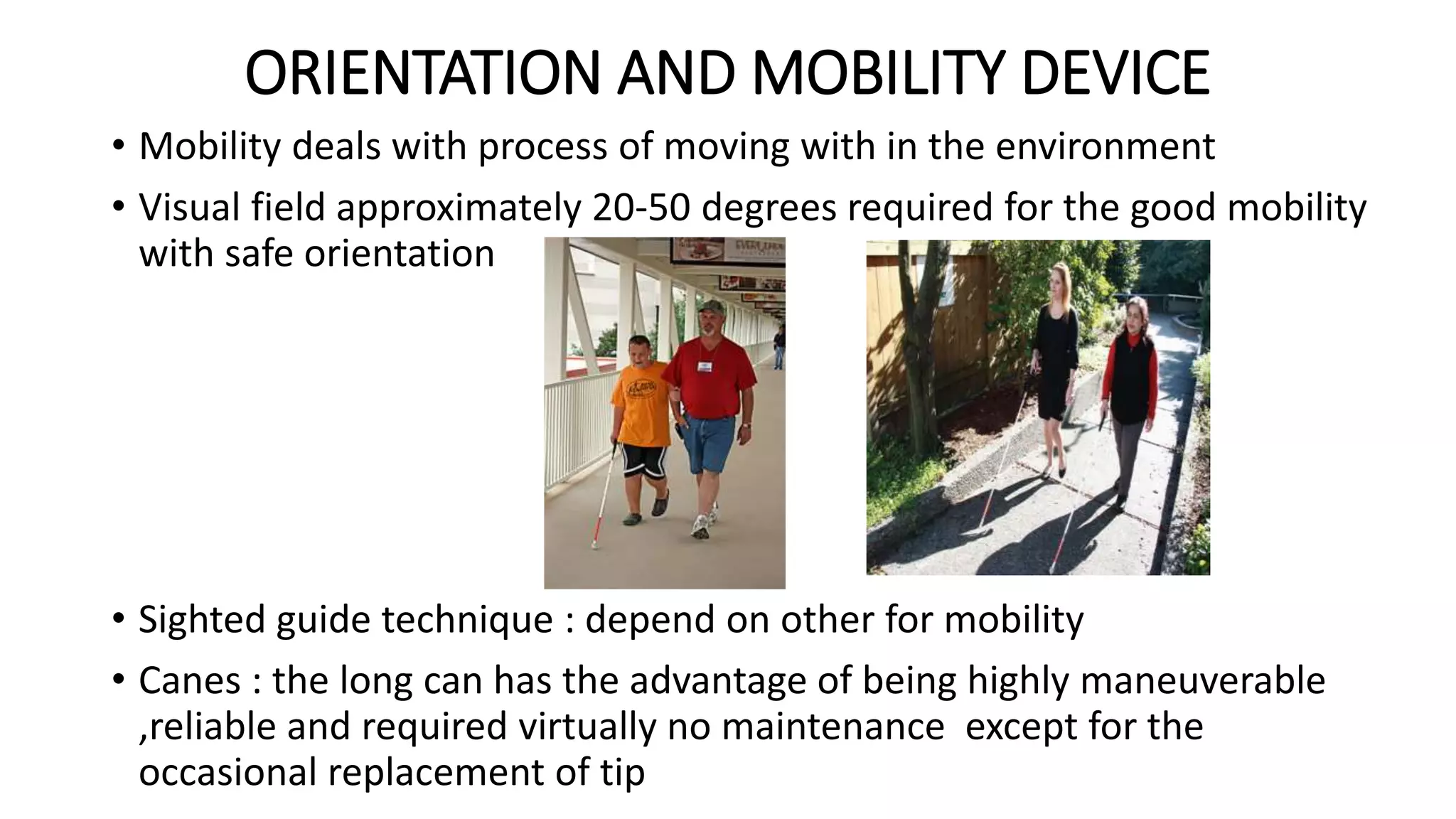 ORIENTATION AND MOBILITY DEVICE
• Mobility deals with process of moving with in the environment
• Visual field approximately 20-50 degrees required for the good mobility
with safe orientation
• Sighted guide technique : depend on other for mobility
• Canes : the long can has the advantage of being highly maneuverable
,reliable and required virtually no maintenance except for the
occasional replacement of tip
 
