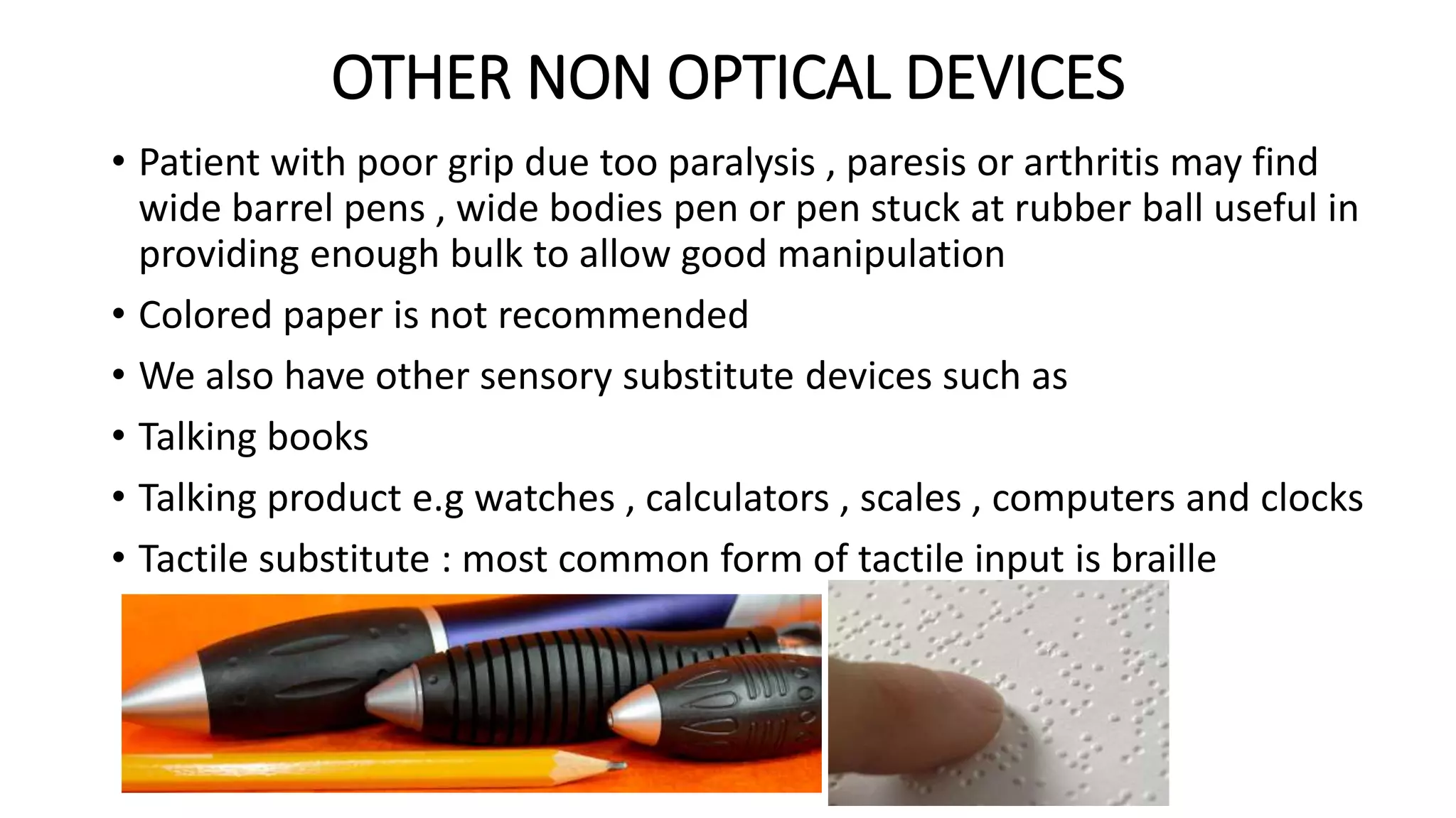 OTHER NON OPTICAL DEVICES
• Patient with poor grip due too paralysis , paresis or arthritis may find
wide barrel pens , wide bodies pen or pen stuck at rubber ball useful in
providing enough bulk to allow good manipulation
• Colored paper is not recommended
• We also have other sensory substitute devices such as
• Talking books
• Talking product e.g watches , calculators , scales , computers and clocks
• Tactile substitute : most common form of tactile input is braille
 