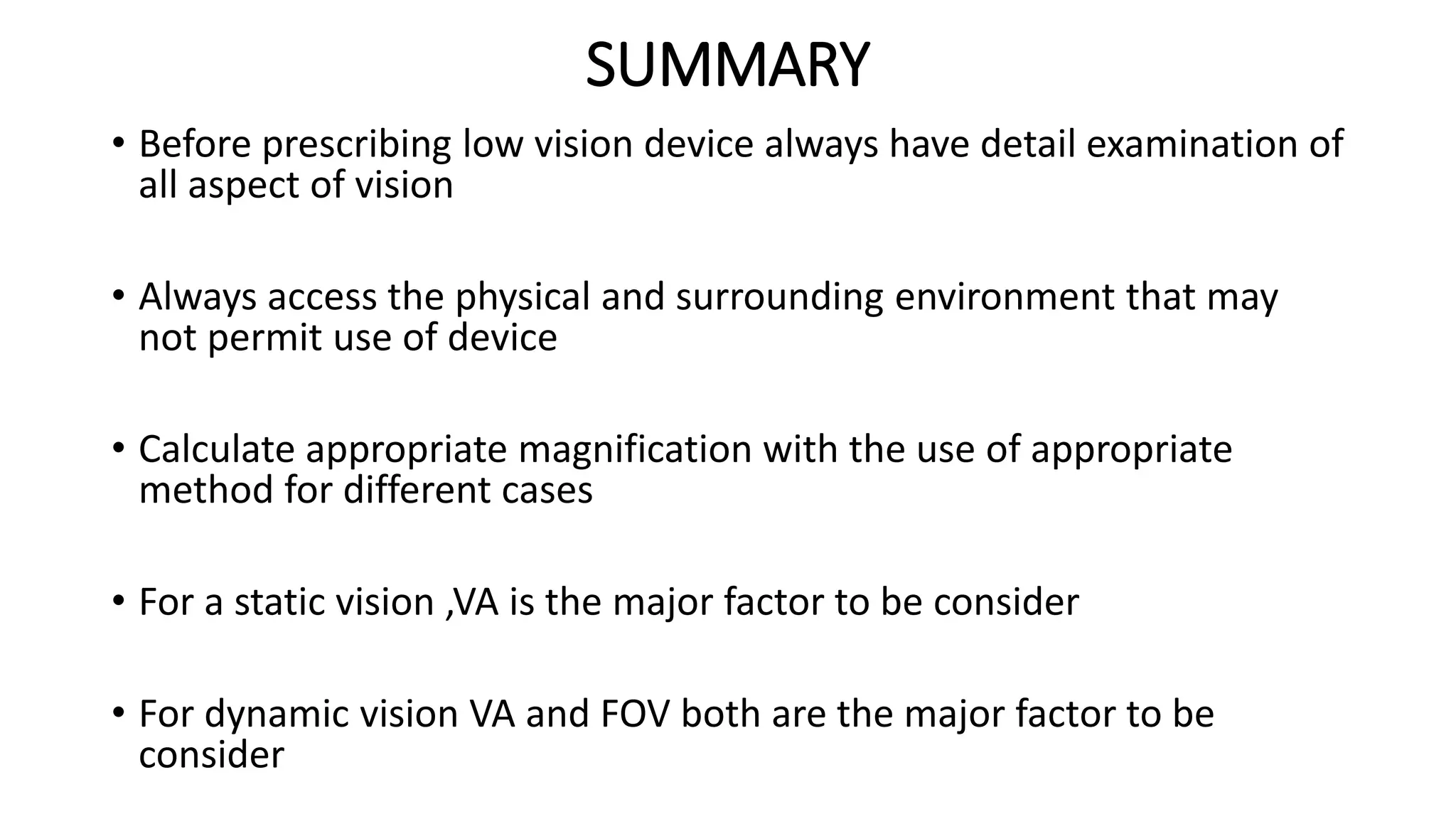 SUMMARY
• Before prescribing low vision device always have detail examination of
all aspect of vision
• Always access the physical and surrounding environment that may
not permit use of device
• Calculate appropriate magnification with the use of appropriate
method for different cases
• For a static vision ,VA is the major factor to be consider
• For dynamic vision VA and FOV both are the major factor to be
consider
 
