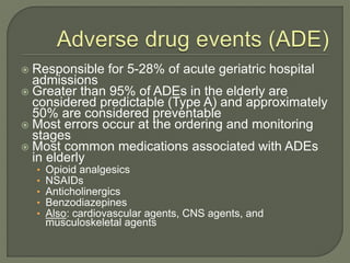 Responsible for 5-28% of acute geriatric hospital
admissions
 Greater than 95% of ADEs in the elderly are
considered predictable (Type A) and approximately
50% are considered preventable
 Most errors occur at the ordering and monitoring
stages
 Most common medications associated with ADEs
in elderly
• Opioid analgesics
• NSAIDs
• Anticholinergics
• Benzodiazepines
• Also: cardiovascular agents, CNS agents, and
musculoskeletal agents
 