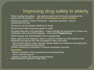 1. When meeting the patient - get ready to spent more time and understand the
patient and his problems – see the whole patient as a part of whole
2. Identify the patient`s need of treatment – diagnosis important - Have a
comprehensive view
3. Symptoms can be adverse reactions to drugs
4. Record which other drugs the patient is using
5. Evaluate what has to be prescribed – make a benefit risk assessment, is there any
medication which should be stopped – must avoid Polypharmacy
6. Which dosage and administration form is appropriate
7. Make a plan for the treatment, when to meet for a follow-up of the effects of the
treatment and discuss this with the patient or her or his carer
• Use of lower doses, longer intervals, slower titration are helpful in decreasing the
risk of drug intolerance and toxicity
8. Careful monitoring is necessary to ensure successful outcomes
9. Remember:
• Balance between under prescribing and overprescribing
• Avoid “a pill for every ill”
• Always consider non-pharmacologic therapy
10. Report adverse reactions if they occur
 